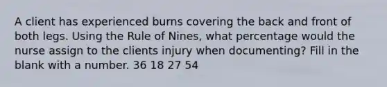 A client has experienced burns covering the back and front of both legs. Using the Rule of Nines, what percentage would the nurse assign to the clients injury when documenting? Fill in the blank with a number. 36 18 27 54