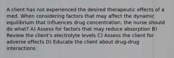 A client has not experienced the desired therapeutic effects of a med. When considering factors that may affect the dynamic equilibrium that influences drug concentration, the nurse should do what? A) Assess for factors that may reduce absorption B) Review the client's electrolyte levels C) Assess the client for adverse effects D) Educate the client about drug-drug interactions