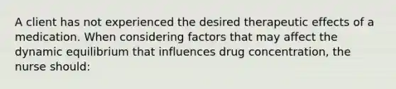 A client has not experienced the desired therapeutic effects of a medication. When considering factors that may affect the dynamic equilibrium that influences drug concentration, the nurse should: