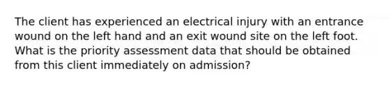 The client has experienced an electrical injury with an entrance wound on the left hand and an exit wound site on the left foot. What is the priority assessment data that should be obtained from this client immediately on admission?