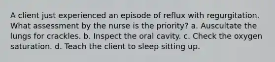 A client just experienced an episode of reflux with regurgitation. What assessment by the nurse is the priority? a. Auscultate the lungs for crackles. b. Inspect the oral cavity. c. Check the oxygen saturation. d. Teach the client to sleep sitting up.