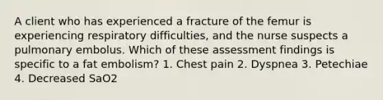 A client who has experienced a fracture of the femur is experiencing respiratory difficulties, and the nurse suspects a pulmonary embolus. Which of these assessment findings is specific to a fat embolism? 1. Chest pain 2. Dyspnea 3. Petechiae 4. Decreased SaO2