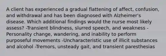 A client has experienced a gradual flattening of affect, confusion, and withdrawal and has been diagnosed with Alzheimer's disease. Which additional findings would the nurse most likely assess? -Transient blindness, slurred speech, and weakness -Personality change, wandering, and inability to perform purposeful movements -Uncharacteristic use of illicit substances and alcohol -Tremors, unsteady gait, and transient paresthesias