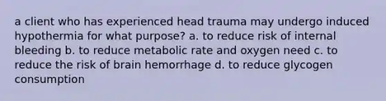 a client who has experienced head trauma may undergo induced hypothermia for what purpose? a. to reduce risk of internal bleeding b. to reduce metabolic rate and oxygen need c. to reduce the risk of brain hemorrhage d. to reduce glycogen consumption