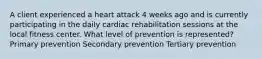 A client experienced a heart attack 4 weeks ago and is currently participating in the daily cardiac rehabilitation sessions at the local fitness center. What level of prevention is represented? Primary prevention Secondary prevention Tertiary prevention