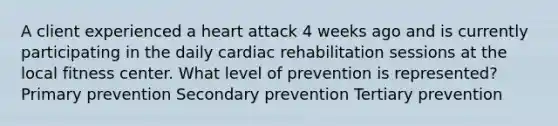 A client experienced a heart attack 4 weeks ago and is currently participating in the daily cardiac rehabilitation sessions at the local fitness center. What level of prevention is represented? Primary prevention Secondary prevention Tertiary prevention