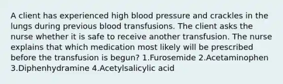 A client has experienced high blood pressure and crackles in the lungs during previous blood transfusions. The client asks the nurse whether it is safe to receive another transfusion. The nurse explains that which medication most likely will be prescribed before the transfusion is begun? 1.Furosemide 2.Acetaminophen 3.Diphenhydramine 4.Acetylsalicylic acid