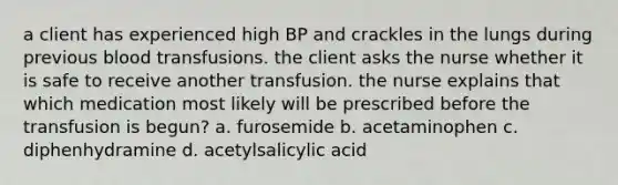 a client has experienced high BP and crackles in the lungs during previous blood transfusions. the client asks the nurse whether it is safe to receive another transfusion. the nurse explains that which medication most likely will be prescribed before the transfusion is begun? a. furosemide b. acetaminophen c. diphenhydramine d. acetylsalicylic acid