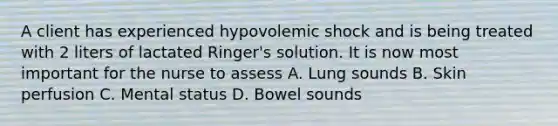 A client has experienced hypovolemic shock and is being treated with 2 liters of lactated Ringer's solution. It is now most important for the nurse to assess A. Lung sounds B. Skin perfusion C. Mental status D. Bowel sounds