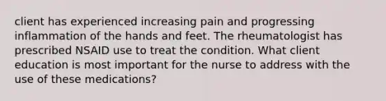 client has experienced increasing pain and progressing inflammation of the hands and feet. The rheumatologist has prescribed NSAID use to treat the condition. What client education is most important for the nurse to address with the use of these medications?