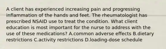 A client has experienced increasing pain and progressing inflammation of the hands and feet. The rheumatologist has prescribed NSAID use to treat the condition. What client education is most important for the nurse to address with the use of these medications? A.common adverse effects B.dietary restrictions C.activity restrictions D.loading-dose schedule