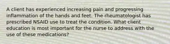 A client has experienced increasing pain and progressing inflammation of the hands and feet. The rheumatologist has prescribed NSAID use to treat the condition. What client education is most important for the nurse to address with the use of these medications?