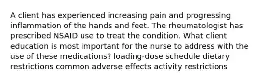 A client has experienced increasing pain and progressing inflammation of the hands and feet. The rheumatologist has prescribed NSAID use to treat the condition. What client education is most important for the nurse to address with the use of these medications? loading-dose schedule dietary restrictions common adverse effects activity restrictions