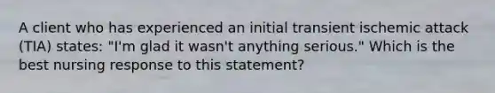 A client who has experienced an initial transient ischemic attack (TIA) states: "I'm glad it wasn't anything serious." Which is the best nursing response to this statement?