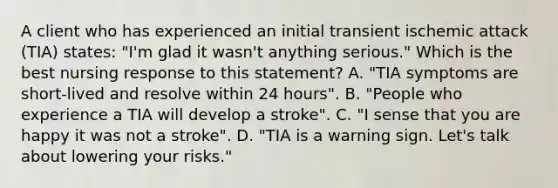 A client who has experienced an initial transient ischemic attack (TIA) states: "I'm glad it wasn't anything serious." Which is the best nursing response to this statement? A. "TIA symptoms are short-lived and resolve within 24 hours". B. "People who experience a TIA will develop a stroke". C. "I sense that you are happy it was not a stroke". D. "TIA is a warning sign. Let's talk about lowering your risks."