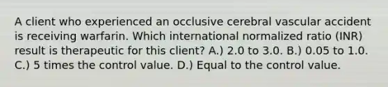 A client who experienced an occlusive cerebral vascular accident is receiving warfarin. Which international normalized ratio (INR) result is therapeutic for this client? A.) 2.0 to 3.0. B.) 0.05 to 1.0. C.) 5 times the control value. D.) Equal to the control value.