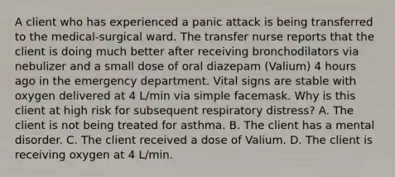 A client who has experienced a panic attack is being transferred to the medical-surgical ward. The transfer nurse reports that the client is doing much better after receiving bronchodilators via nebulizer and a small dose of oral diazepam (Valium) 4 hours ago in the emergency department. Vital signs are stable with oxygen delivered at 4 L/min via simple facemask. Why is this client at high risk for subsequent respiratory distress? A. The client is not being treated for asthma. B. The client has a mental disorder. C. The client received a dose of Valium. D. The client is receiving oxygen at 4 L/min.