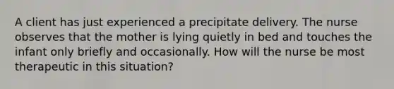 A client has just experienced a precipitate delivery. The nurse observes that the mother is lying quietly in bed and touches the infant only briefly and occasionally. How will the nurse be most therapeutic in this situation?