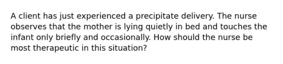 A client has just experienced a precipitate delivery. The nurse observes that the mother is lying quietly in bed and touches the infant only briefly and occasionally. How should the nurse be most therapeutic in this situation?