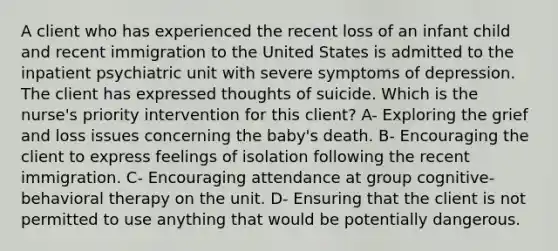 A client who has experienced the recent loss of an infant child and recent immigration to the United States is admitted to the inpatient psychiatric unit with severe symptoms of depression. The client has expressed thoughts of suicide. Which is the nurse's priority intervention for this client? A- Exploring the grief and loss issues concerning the baby's death. B- Encouraging the client to express feelings of isolation following the recent immigration. C- Encouraging attendance at group cognitive-behavioral therapy on the unit. D- Ensuring that the client is not permitted to use anything that would be potentially dangerous.