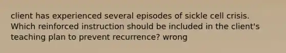 client has experienced several episodes of sickle cell crisis. Which reinforced instruction should be included in the client's teaching plan to prevent recurrence? wrong