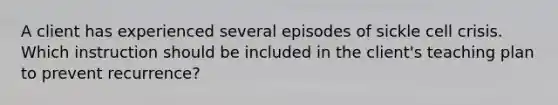 A client has experienced several episodes of sickle cell crisis. Which instruction should be included in the client's teaching plan to prevent recurrence?