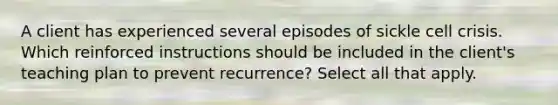 A client has experienced several episodes of sickle cell crisis. Which reinforced instructions should be included in the client's teaching plan to prevent recurrence? Select all that apply.