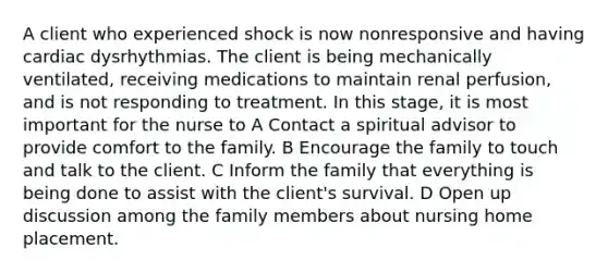 A client who experienced shock is now nonresponsive and having cardiac dysrhythmias. The client is being mechanically ventilated, receiving medications to maintain renal perfusion, and is not responding to treatment. In this stage, it is most important for the nurse to A Contact a spiritual advisor to provide comfort to the family. B Encourage the family to touch and talk to the client. C Inform the family that everything is being done to assist with the client's survival. D Open up discussion among the family members about nursing home placement.