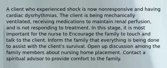 A client who experienced shock is now nonresponsive and having cardiac dysrhythmias. The client is being mechanically ventilated, receiving medications to maintain renal perfusion, and is not responding to treatment. In this stage, it is most important for the nurse to Encourage the family to touch and talk to the client. Inform the family that everything is being done to assist with the client's survival. Open up discussion among the family members about nursing home placement. Contact a spiritual advisor to provide comfort to the family.