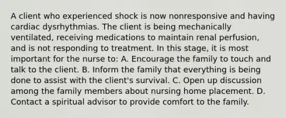 A client who experienced shock is now nonresponsive and having cardiac dysrhythmias. The client is being mechanically ventilated, receiving medications to maintain renal perfusion, and is not responding to treatment. In this stage, it is most important for the nurse to: A. Encourage the family to touch and talk to the client. B. Inform the family that everything is being done to assist with the client's survival. C. Open up discussion among the family members about nursing home placement. D. Contact a spiritual advisor to provide comfort to the family.