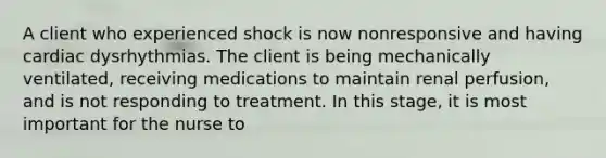 A client who experienced shock is now nonresponsive and having cardiac dysrhythmias. The client is being mechanically ventilated, receiving medications to maintain renal perfusion, and is not responding to treatment. In this stage, it is most important for the nurse to