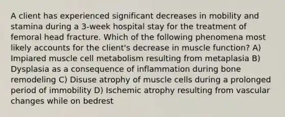 A client has experienced significant decreases in mobility and stamina during a 3-week hospital stay for the treatment of femoral head fracture. Which of the following phenomena most likely accounts for the client's decrease in muscle function? A) Impiared muscle cell metabolism resulting from metaplasia B) Dysplasia as a consequence of inflammation during bone remodeling C) Disuse atrophy of muscle cells during a prolonged period of immobility D) Ischemic atrophy resulting from vascular changes while on bedrest