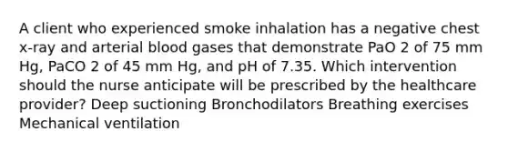 A client who experienced smoke inhalation has a negative chest x-ray and arterial blood gases that demonstrate PaO 2 of 75 mm Hg, PaCO 2 of 45 mm Hg, and pH of 7.35. Which intervention should the nurse anticipate will be prescribed by the healthcare provider? Deep suctioning Bronchodilators Breathing exercises Mechanical ventilation