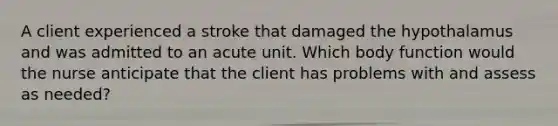 A client experienced a stroke that damaged the hypothalamus and was admitted to an acute unit. Which body function would the nurse anticipate that the client has problems with and assess as needed?