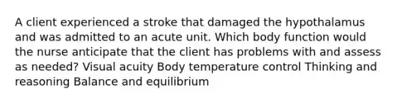 A client experienced a stroke that damaged the hypothalamus and was admitted to an acute unit. Which body function would the nurse anticipate that the client has problems with and assess as needed? Visual acuity Body temperature control Thinking and reasoning Balance and equilibrium