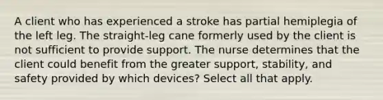 A client who has experienced a stroke has partial hemiplegia of the left leg. The straight-leg cane formerly used by the client is not sufficient to provide support. The nurse determines that the client could benefit from the greater support, stability, and safety provided by which devices? Select all that apply.