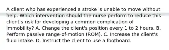 A client who has experienced a stroke is unable to move without help. Which intervention should the nurse perform to reduce this client's risk for developing a common complication of immobility? A. Change the client's position every 1 to 2 hours. B. Perform passive range-of-motion (ROM). C. Increase the client's fluid intake. D. Instruct the client to use a footboard.