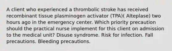 A client who experienced a thrombolic stroke has received recombinant tissue plasminogen activator (TPA)( Alteplase) two hours ago in the emergency center. Which priority precaution should the practical nurse implement for this client on admission to the medical unit? Disuse syndrome. Risk for infection. Fall precautions. Bleeding precautions.