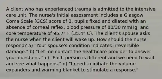 A client who has experienced trauma is admitted to the intensive care unit. The nurse's initial assessment includes a Glasgow Coma Scale (GCS) score of 3, pupils fixed and dilated with an absence of corneal reflex, blood pressure of 80/30 mmHg, and core temperature of 95.7° F (35.4° C). The client's spouse asks the nurse when the client will wake up. How should the nurse respond? a) "Your spouse's condition indicates irreversible damage." b) "Let me contact the healthcare provider to answer your questions." c) "Each person is different and we need to wait and see what happens." d) "I need to initiate the volume expanders and warming blanket to stimulate a response."