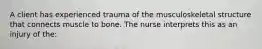 A client has experienced trauma of the musculoskeletal structure that connects muscle to bone. The nurse interprets this as an injury of the: