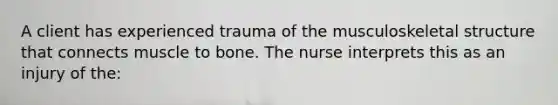 A client has experienced trauma of the musculoskeletal structure that connects muscle to bone. The nurse interprets this as an injury of the: