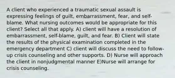 A client who experienced a traumatic sexual assault is expressing feelings of guilt, embarrassment, fear, and self-blame. What nursing outcomes would be appropriate for this client? Select all that apply. A) client will have a resolution of embarrassment, self-blame, guilt, and fear. B) Client will state the results of the physical examination completed in the emergency department C) client will discuss the need to follow-up crisis counseling and other supports. D) Nurse will approach the client in nonjudgmental manner E)Nurse will arrange for crisis counseling.