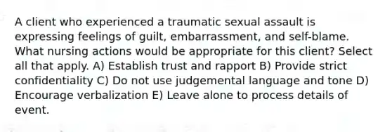 A client who experienced a traumatic sexual assault is expressing feelings of guilt, embarrassment, and self-blame. What nursing actions would be appropriate for this client? Select all that apply. A) Establish trust and rapport B) Provide strict confidentiality C) Do not use judgemental language and tone D) Encourage verbalization E) Leave alone to process details of event.