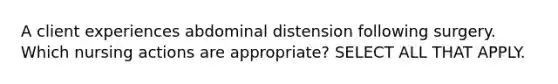 A client experiences abdominal distension following surgery. Which nursing actions are appropriate? SELECT ALL THAT APPLY.