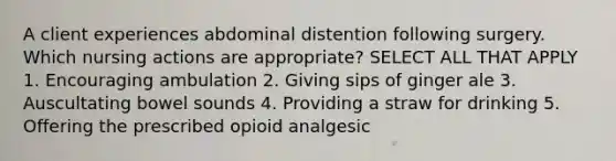 A client experiences abdominal distention following surgery. Which nursing actions are appropriate? SELECT ALL THAT APPLY 1. Encouraging ambulation 2. Giving sips of ginger ale 3. Auscultating bowel sounds 4. Providing a straw for drinking 5. Offering the prescribed opioid analgesic