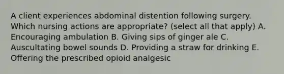 A client experiences abdominal distention following surgery. Which nursing actions are appropriate? (select all that apply) A. Encouraging ambulation B. Giving sips of ginger ale C. Auscultating bowel sounds D. Providing a straw for drinking E. Offering the prescribed opioid analgesic