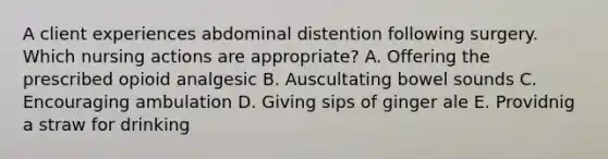 A client experiences abdominal distention following surgery. Which nursing actions are appropriate? A. Offering the prescribed opioid analgesic B. Auscultating bowel sounds C. Encouraging ambulation D. Giving sips of ginger ale E. Providnig a straw for drinking