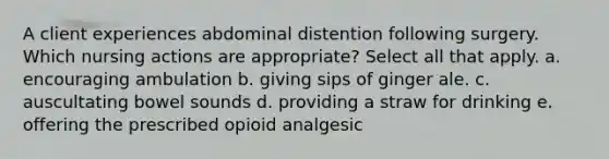 A client experiences abdominal distention following surgery. Which nursing actions are appropriate? Select all that apply. a. encouraging ambulation b. giving sips of ginger ale. c. auscultating bowel sounds d. providing a straw for drinking e. offering the prescribed opioid analgesic