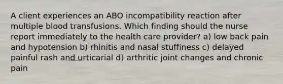 A client experiences an ABO incompatibility reaction after multiple blood transfusions. Which finding should the nurse report immediately to the health care provider? a) low back pain and hypotension b) rhinitis and nasal stuffiness c) delayed painful rash and urticarial d) arthritic joint changes and chronic pain