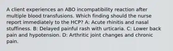 A client experiences an ABO incompatibility reaction after multiple blood transfusions. Which finding should the nurse report immediately to the HCP? A: Acute rhinitis and nasal stuffiness. B: Delayed painful rash with urticaria. C: Lower back pain and hypotension. D: Arthritic joint changes and chronic pain.